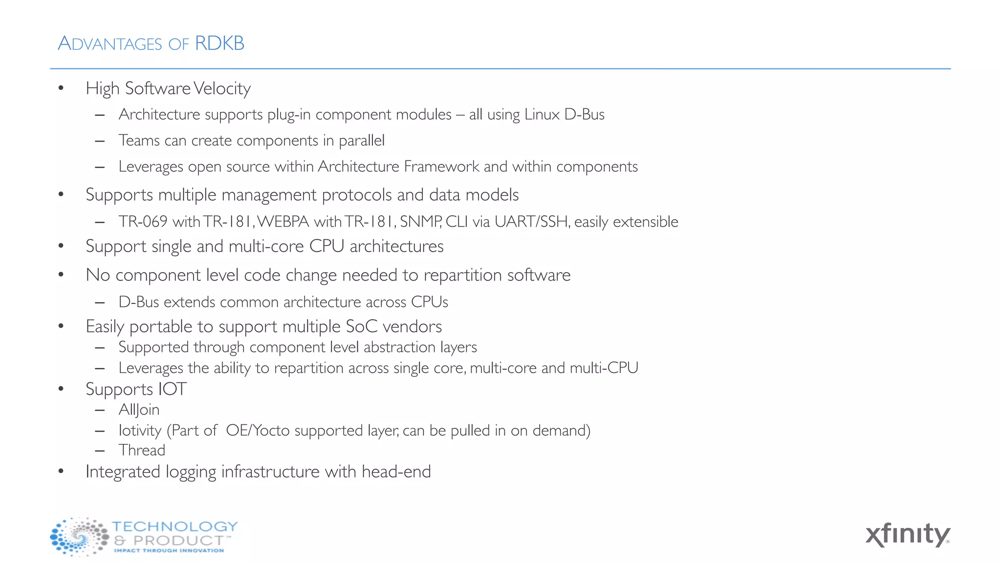 •  High SoftwareVelocity
–  Architecture supports plug-in component modules – all using Linux D-Bus
–  Teams can create components in parallel
–  Leverages open source within Architecture Framework and within components
•  Supports multiple management protocols and data models
–  TR-069 withTR-181,WEBPA withTR-181, SNMP, CLI via UART/SSH, easily extensible
•  Support single and multi-core CPU architectures
•  No component level code change needed to repartition software
–  D-Bus extends common architecture across CPUs
•  Easily portable to support multiple SoC vendors
–  Supported through component level abstraction layers
–  Leverages the ability to repartition across single core, multi-core and multi-CPU
•  Supports IOT
–  AllJoin
–  Iotivity (Part of OE/Yocto supported layer, can be pulled in on demand)
–  Thread
•  Integrated logging infrastructure with head-end
ADVANTAGES OF RDKB
 