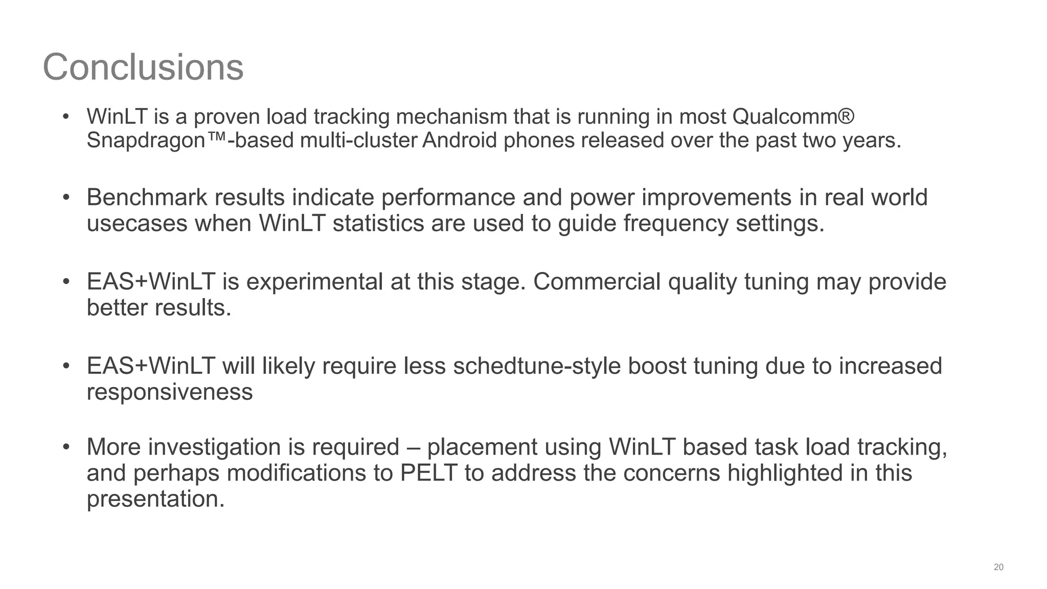 20
Conclusions
• WinLT is a proven load tracking mechanism that is running in most Qualcomm®
Snapdragon™-based multi-cluster Android phones released over the past two years.
• Benchmark results indicate performance and power improvements in real world
usecases when WinLT statistics are used to guide frequency settings.
• EAS+WinLT is experimental at this stage. Commercial quality tuning may provide
better results.
• EAS+WinLT will likely require less schedtune-style boost tuning due to increased
responsiveness
• More investigation is required – placement using WinLT based task load tracking,
and perhaps modifications to PELT to address the concerns highlighted in this
presentation.
 
