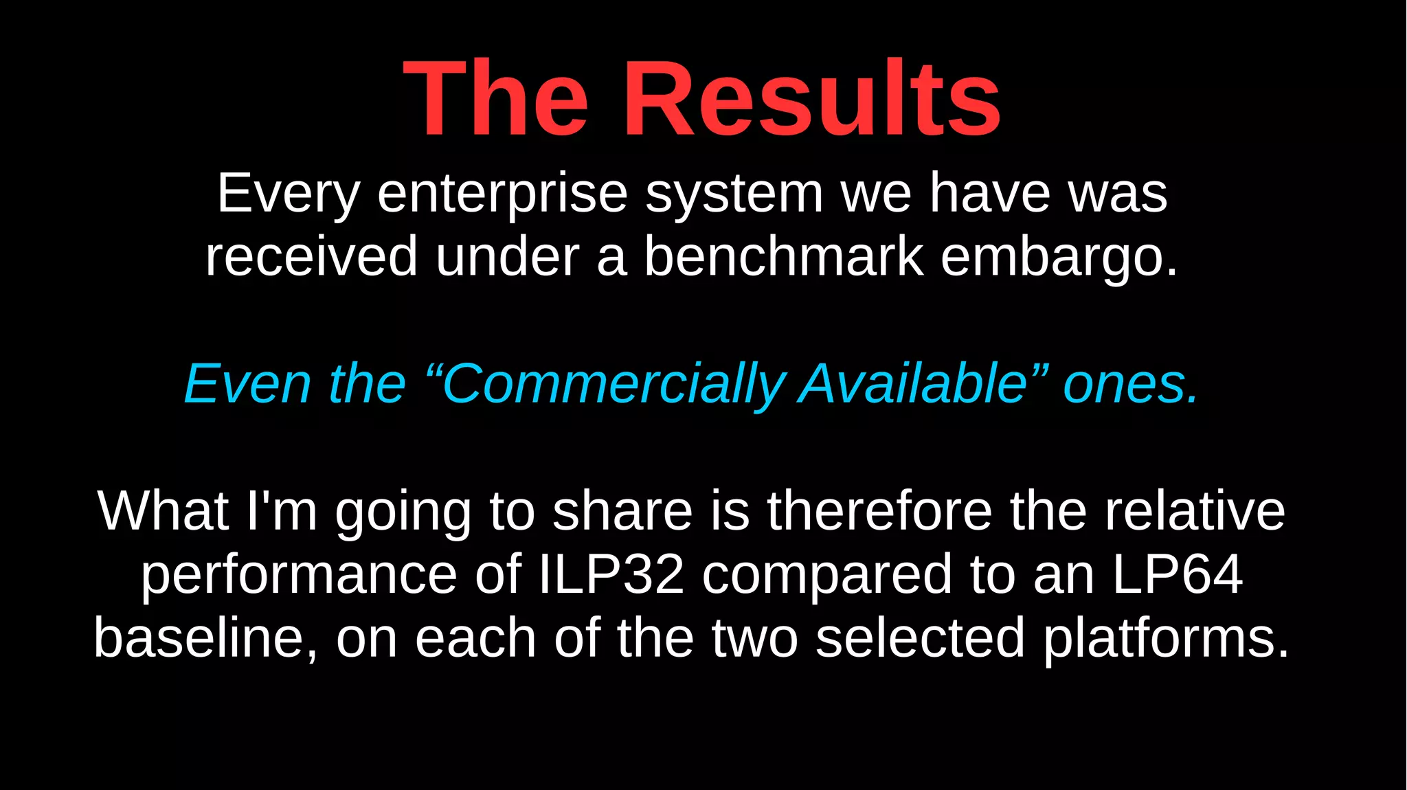 The Results
Every enterprise system we have was
received under a benchmark embargo.
Even the “Commercially Available” ones.
What I'm going to share is therefore the relative
performance of ILP32 compared to an LP64
baseline, on each of the two selected platforms.
 