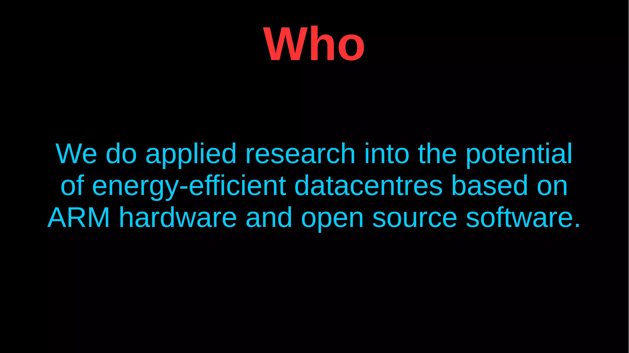 Who
We do applied research into the potential
of energy-efficient datacentres based on
ARM hardware and open source software.
 