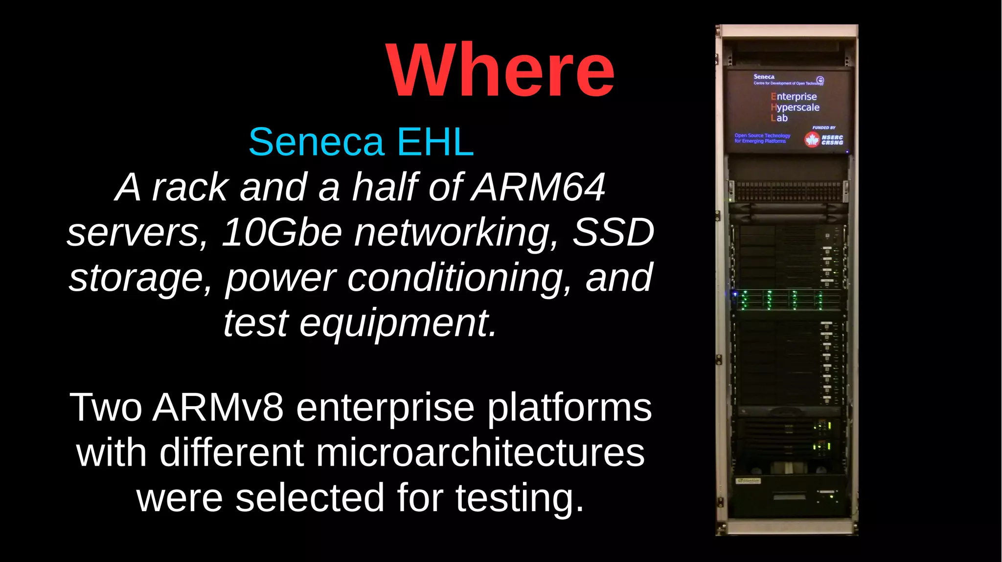 Where
Seneca EHL
A rack and a half of ARM64
servers, 10Gbe networking, SSD
storage, power conditioning, and
test equipment.
Two ARMv8 enterprise platforms
with different microarchitectures
were selected for testing.
 