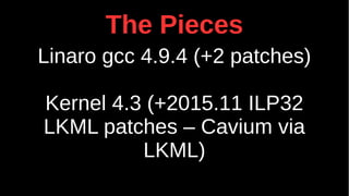 The Pieces
Linaro gcc 4.9.4 (+2 patches)
Kernel 4.3 (+2015.11 ILP32
LKML patches – Cavium via
LKML)
 