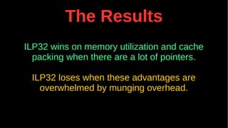 The Results
ILP32 wins on memory utilization and cache
packing when there are a lot of pointers.
ILP32 loses when these advantages are
overwhelmed by munging overhead.
 