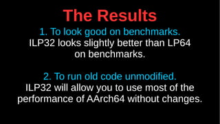 The Results
1. To look good on benchmarks.
ILP32 looks slightly better than LP64
on benchmarks.
2. To run old code unmodified.
ILP32 will allow you to use most of the
performance of AArch64 without changes.
 
