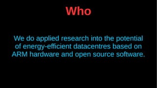 Who
We do applied research into the potential
of energy-efficient datacentres based on
ARM hardware and open source software.
 