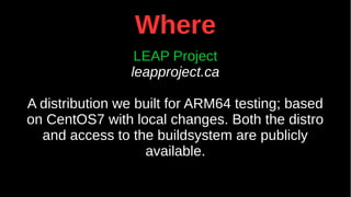 Where
LEAP Project
leapproject.ca
A distribution we built for ARM64 testing; based
on CentOS7 with local changes. Both the distro
and access to the buildsystem are publicly
available.
 