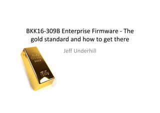 BKK16-­‐309B	
  Enterprise	
  Firmware	
  -­‐	
  The	
  
gold	
  standard	
  and	
  how	
  to	
  get	
  there	
  
Jeﬀ	
  Underhill	
  
 