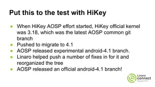 Put this to the test with HiKey
● When HiKey AOSP effort started, HiKey official kernel
was 3.18, which was the latest AOS...