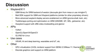 Discussion
● Wayland/X11
○ GBM library for DRM backend of weston (decouple gbm from mesa or use minigbm?)
○ Mali DDK support for GBM and Wayland platforms (similar for other proprietary drivers)
○ More advanced wayland display servers enablement on ARM (gnome-shell, kwin, etc)
○ Toolkits/apps porting and optimization on ARM (GNOME, QT, SDL, gstreamer, etc)
○ Xwayland support with xf86-video-modesetting and glamor
● APIs
○ Vulkan
○ OpenCL/OpenVX/OpenCV
○ GLVND for Linux
● Use cases
○ VR/AR, AI and deep learning, wearables and IoT, etc
● Other
○ GPU virtualization (VirGL renderer support from QEMU 2.5/Mesa 11.1/kernel 4.4)
○ Discrete graphics card support on ARM platform
 