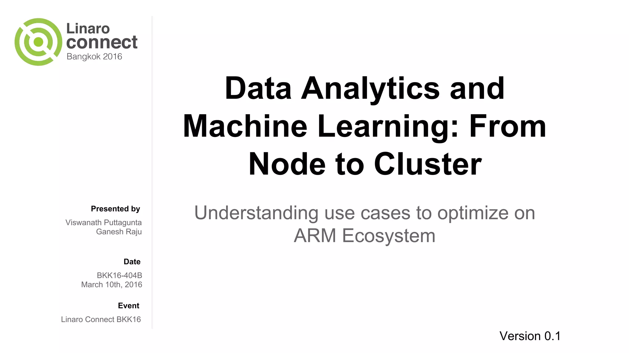 Presented by
Date
Event
Data Analytics and
Machine Learning: From
Node to Cluster
Understanding use cases to optimize on
ARM Ecosystem
Viswanath Puttagunta
Ganesh Raju
BKK16-404B
March 10th, 2016
Linaro Connect BKK16
Version 0.1
 