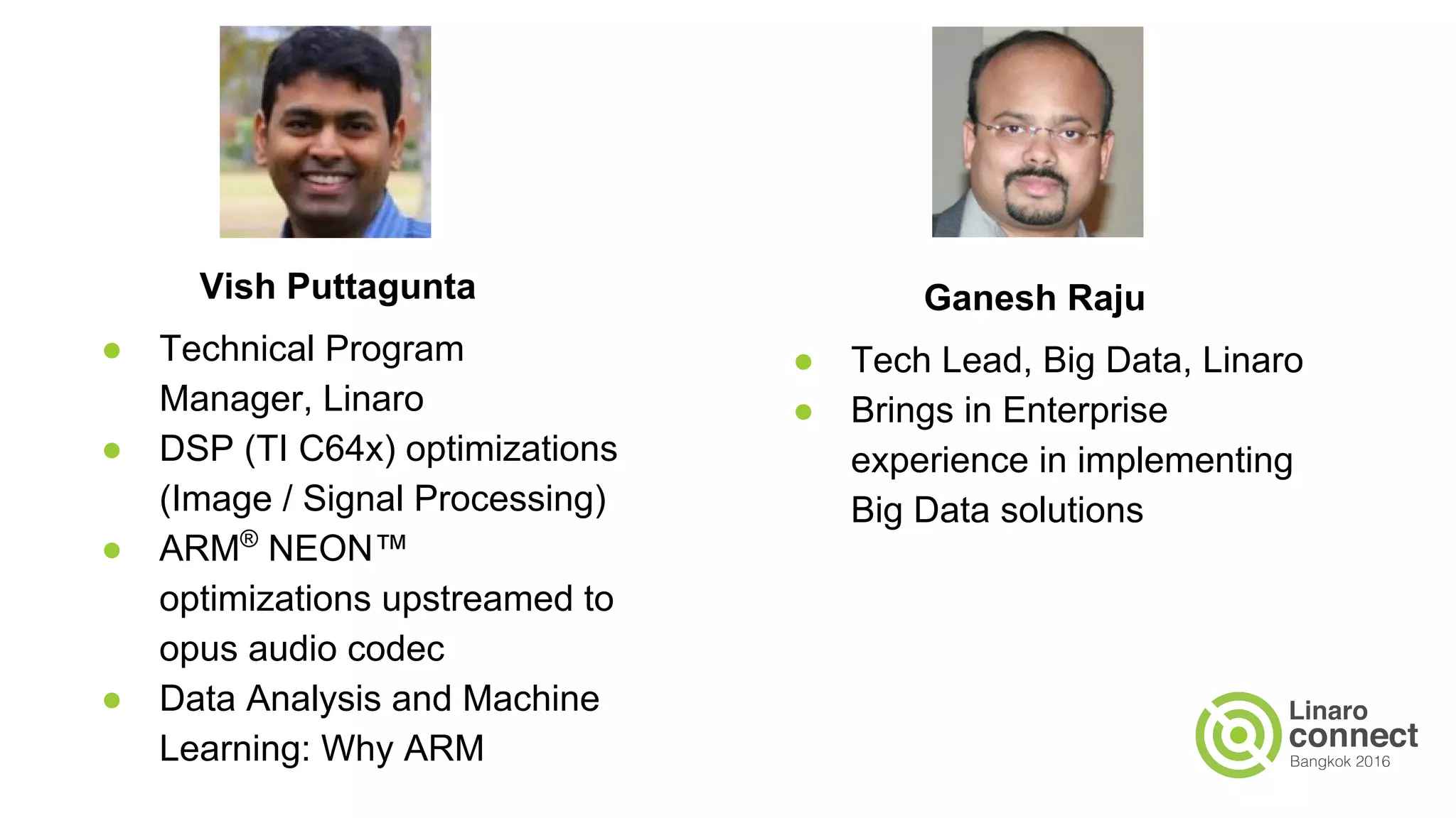 Vish Puttagunta
● Technical Program
Manager, Linaro
● DSP (TI C64x) optimizations
(Image / Signal Processing)
● ARM®
NEON™
optimizations upstreamed to
opus audio codec
● Data Analysis and Machine
Learning: Why ARM
Ganesh Raju
● Tech Lead, Big Data, Linaro
● Brings in Enterprise
experience in implementing
Big Data solutions
 