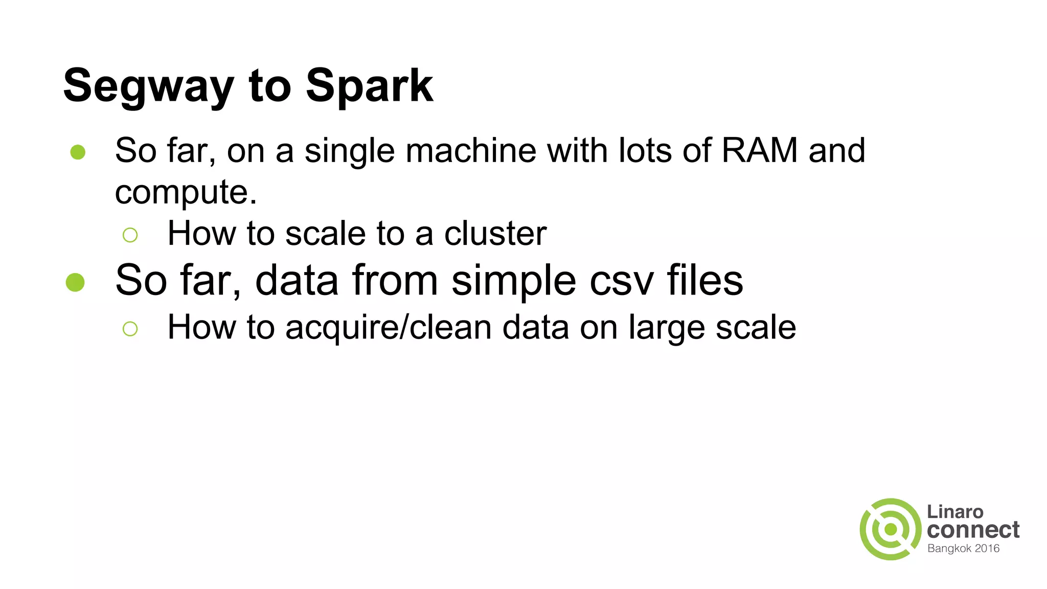 Segway to Spark
● So far, on a single machine with lots of RAM and
compute.
○ How to scale to a cluster
● So far, data from simple csv files
○ How to acquire/clean data on large scale
 