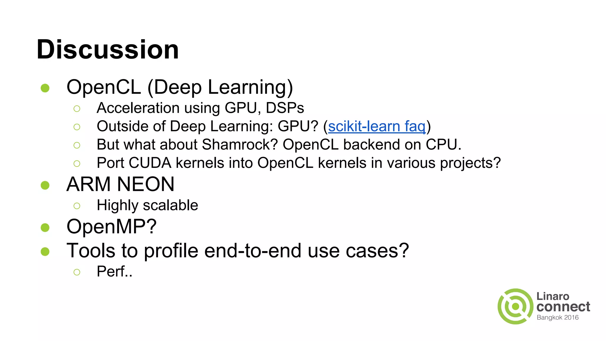 Discussion
● OpenCL (Deep Learning)
○ Acceleration using GPU, DSPs
○ Outside of Deep Learning: GPU? (scikit-learn faq)
○ But what about Shamrock? OpenCL backend on CPU.
○ Port CUDA kernels into OpenCL kernels in various projects?
● ARM NEON
○ Highly scalable
● OpenMP?
● Tools to profile end-to-end use cases?
○ Perf..
 