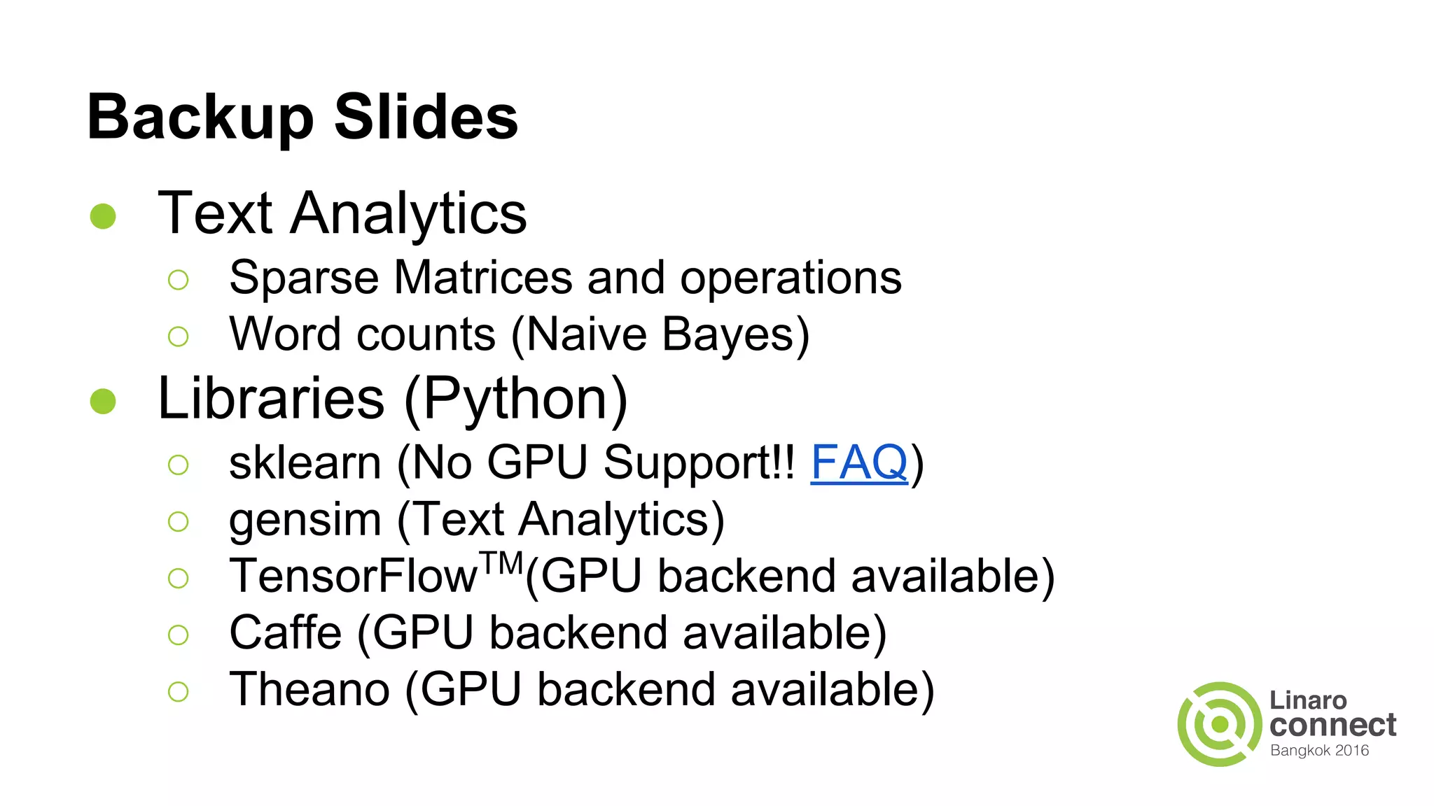 Backup Slides
● Text Analytics
○ Sparse Matrices and operations
○ Word counts (Naive Bayes)
● Libraries (Python)
○ sklearn (No GPU Support!! FAQ)
○ gensim (Text Analytics)
○ TensorFlowTM
(GPU backend available)
○ Caffe (GPU backend available)
○ Theano (GPU backend available)
 