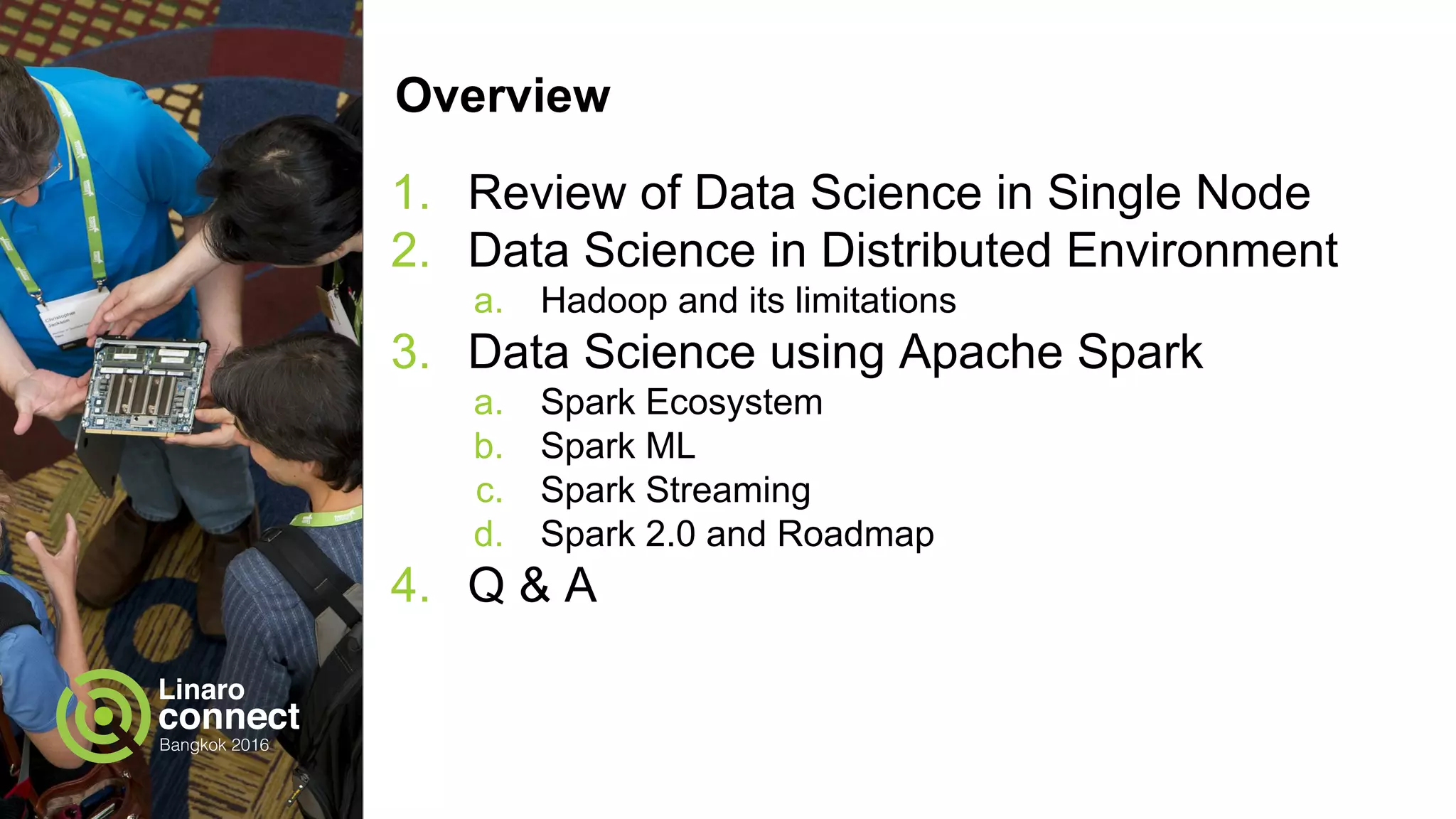 Overview
1. Review of Data Science in Single Node
2. Data Science in Distributed Environment
a. Hadoop and its limitations
3. Data Science using Apache Spark
a. Spark Ecosystem
b. Spark ML
c. Spark Streaming
d. Spark 2.0 and Roadmap
4. Q & A
 