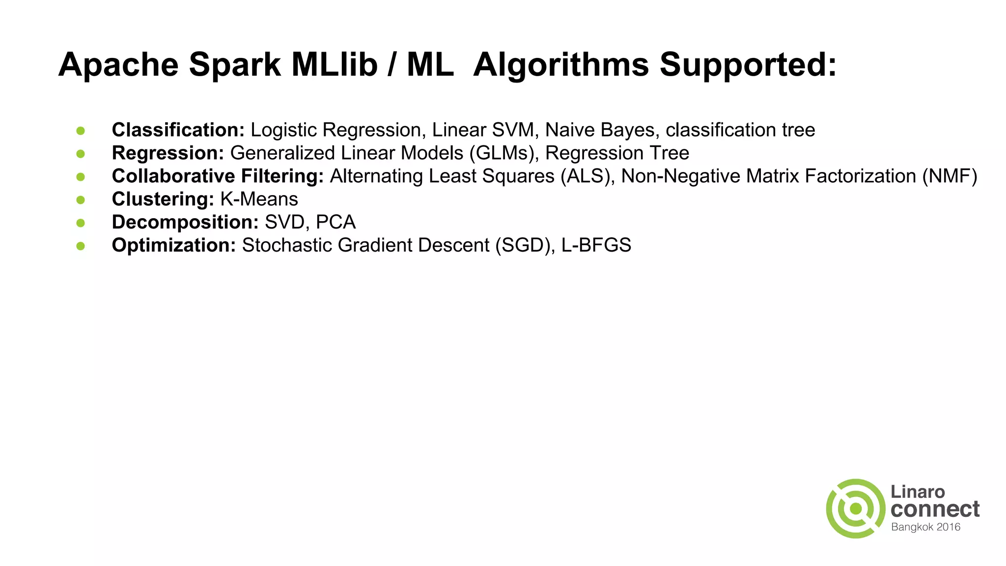 Apache Spark MLlib / ML Algorithms Supported:
● Classification: Logistic Regression, Linear SVM, Naive Bayes, classification tree
● Regression: Generalized Linear Models (GLMs), Regression Tree
● Collaborative Filtering: Alternating Least Squares (ALS), Non-Negative Matrix Factorization (NMF)
● Clustering: K-Means
● Decomposition: SVD, PCA
● Optimization: Stochastic Gradient Descent (SGD), L-BFGS
 
