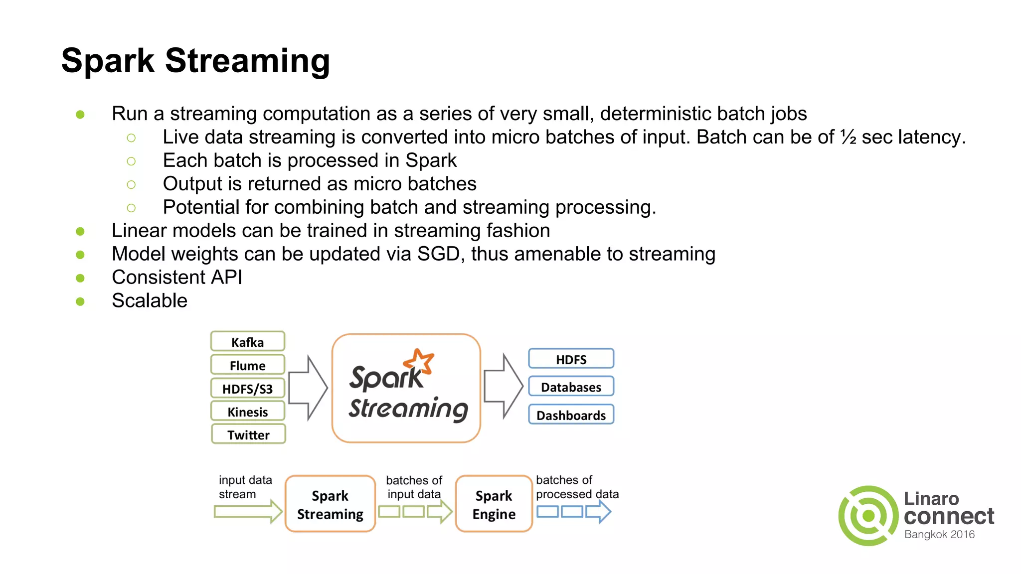 Spark Streaming
● Run a streaming computation as a series of very small, deterministic batch jobs
○ Live data streaming is converted into micro batches of input. Batch can be of ½ sec latency.
○ Each batch is processed in Spark
○ Output is returned as micro batches
○ Potential for combining batch and streaming processing.
● Linear models can be trained in streaming fashion
● Model weights can be updated via SGD, thus amenable to streaming
● Consistent API
● Scalable
 