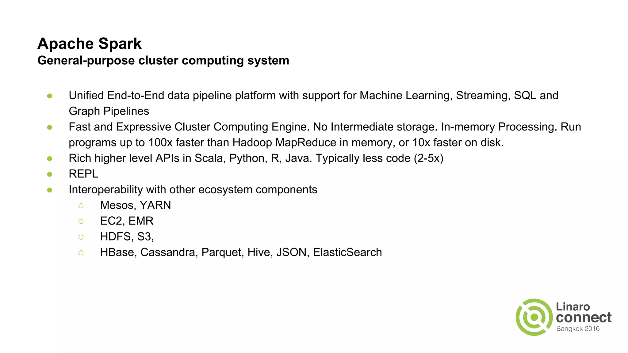 Apache Spark
General-purpose cluster computing system
● Unified End-to-End data pipeline platform with support for Machine Learning, Streaming, SQL and
Graph Pipelines
● Fast and Expressive Cluster Computing Engine. No Intermediate storage. In-memory Processing. Run
programs up to 100x faster than Hadoop MapReduce in memory, or 10x faster on disk.
● Rich higher level APIs in Scala, Python, R, Java. Typically less code (2-5x)
● REPL
● Interoperability with other ecosystem components
○ Mesos, YARN
○ EC2, EMR
○ HDFS, S3,
○ HBase, Cassandra, Parquet, Hive, JSON, ElasticSearch
 