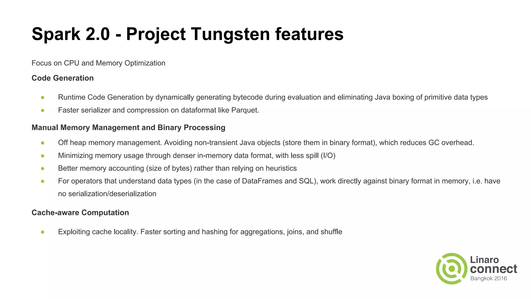 Focus on CPU and Memory Optimization
Code Generation
● Runtime Code Generation by dynamically generating bytecode during evaluation and eliminating Java boxing of primitive data types
● Faster serializer and compression on dataformat like Parquet.
Manual Memory Management and Binary Processing
● Off heap memory management. Avoiding non-transient Java objects (store them in binary format), which reduces GC overhead.
● Minimizing memory usage through denser in-memory data format, with less spill (I/O)
● Better memory accounting (size of bytes) rather than relying on heuristics
● For operators that understand data types (in the case of DataFrames and SQL), work directly against binary format in memory, i.e. have
no serialization/deserialization
Cache-aware Computation
● Exploiting cache locality. Faster sorting and hashing for aggregations, joins, and shuffle
Spark 2.0 - Project Tungsten features
 
