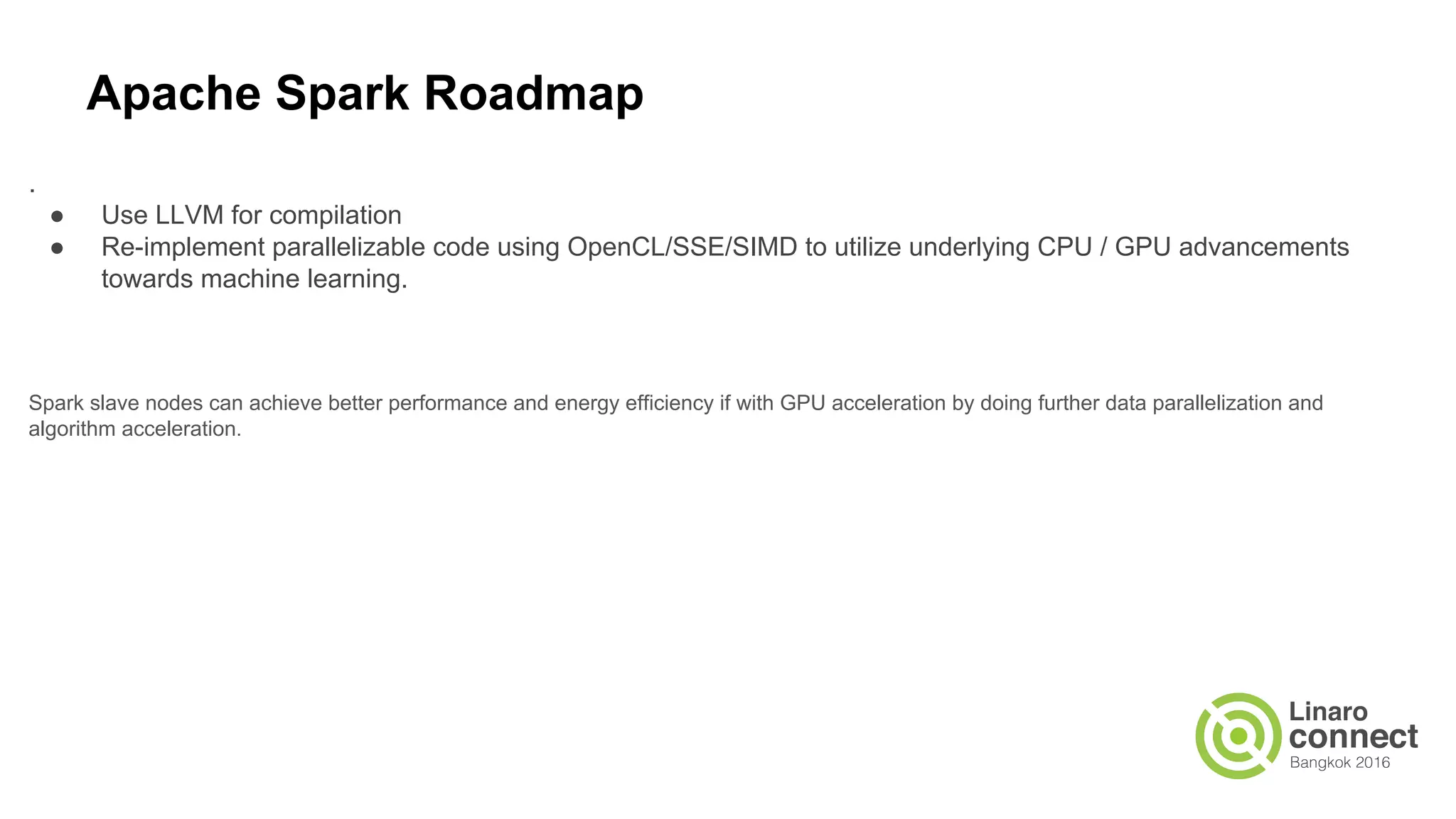Apache Spark Roadmap
.
● Use LLVM for compilation
● Re-implement parallelizable code using OpenCL/SSE/SIMD to utilize underlying CPU / GPU advancements
towards machine learning.
Spark slave nodes can achieve better performance and energy efficiency if with GPU acceleration by doing further data parallelization and
algorithm acceleration.
 