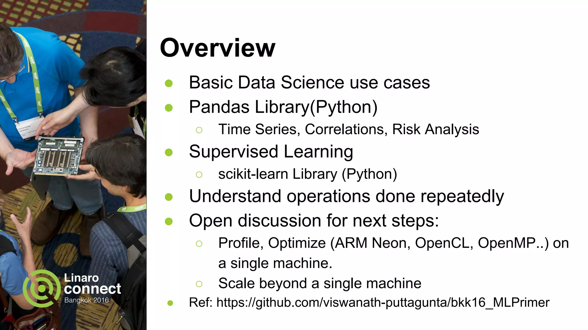 Overview
● Basic Data Science use cases
● Pandas Library(Python)
○ Time Series, Correlations, Risk Analysis
● Supervised Learning
○ scikit-learn Library (Python)
● Understand operations done repeatedly
● Open discussion for next steps:
○ Profile, Optimize (ARM Neon, OpenCL, OpenMP..) on
a single machine.
○ Scale beyond a single machine
● Ref: https://github.com/viswanath-puttagunta/bkk16_MLPrimer
 