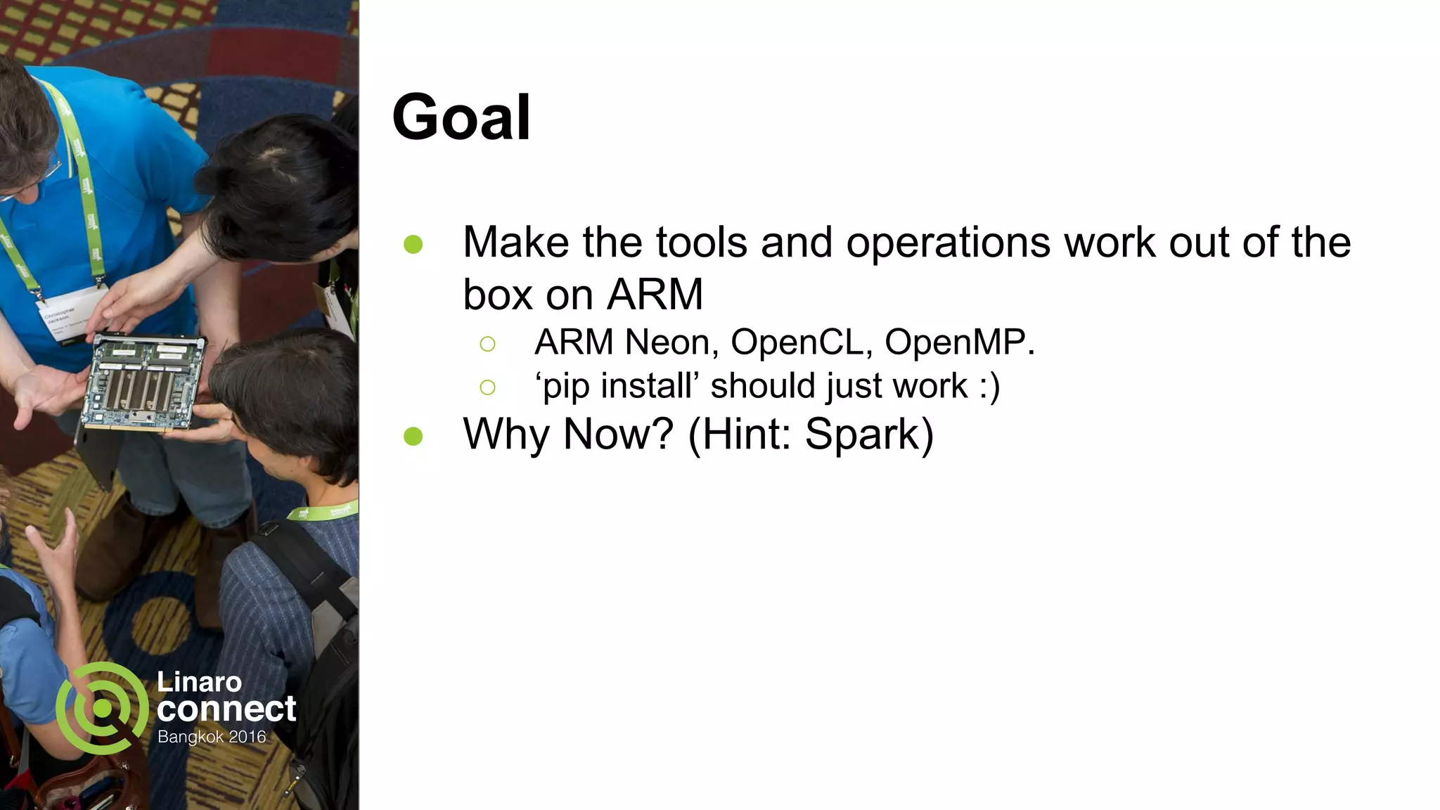 Goal
● Make the tools and operations work out of the
box on ARM
○ ARM Neon, OpenCL, OpenMP.
○ ‘pip install’ should just work :)
● Why Now? (Hint: Spark)
 