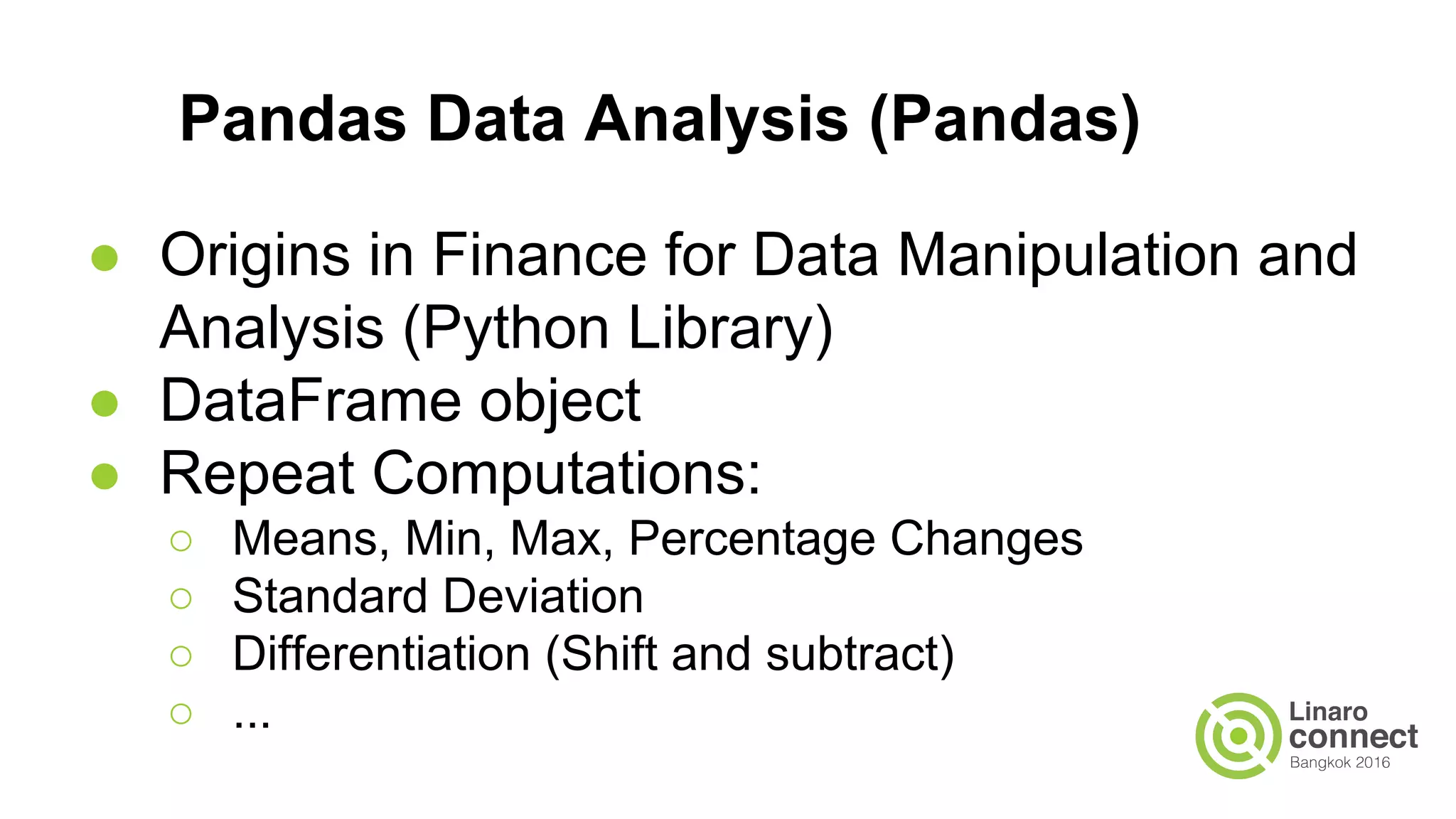 Pandas Data Analysis (Pandas)
● Origins in Finance for Data Manipulation and
Analysis (Python Library)
● DataFrame object
● Repeat Computations:
○ Means, Min, Max, Percentage Changes
○ Standard Deviation
○ Differentiation (Shift and subtract)
○ ...
 