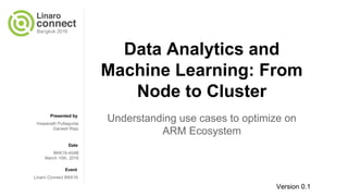 Presented by
Date
Event
Data Analytics and
Machine Learning: From
Node to Cluster
Understanding use cases to optimize on
ARM Ecosystem
Viswanath Puttagunta
Ganesh Raju
BKK16-404B
March 10th, 2016
Linaro Connect BKK16
Version 0.1
 