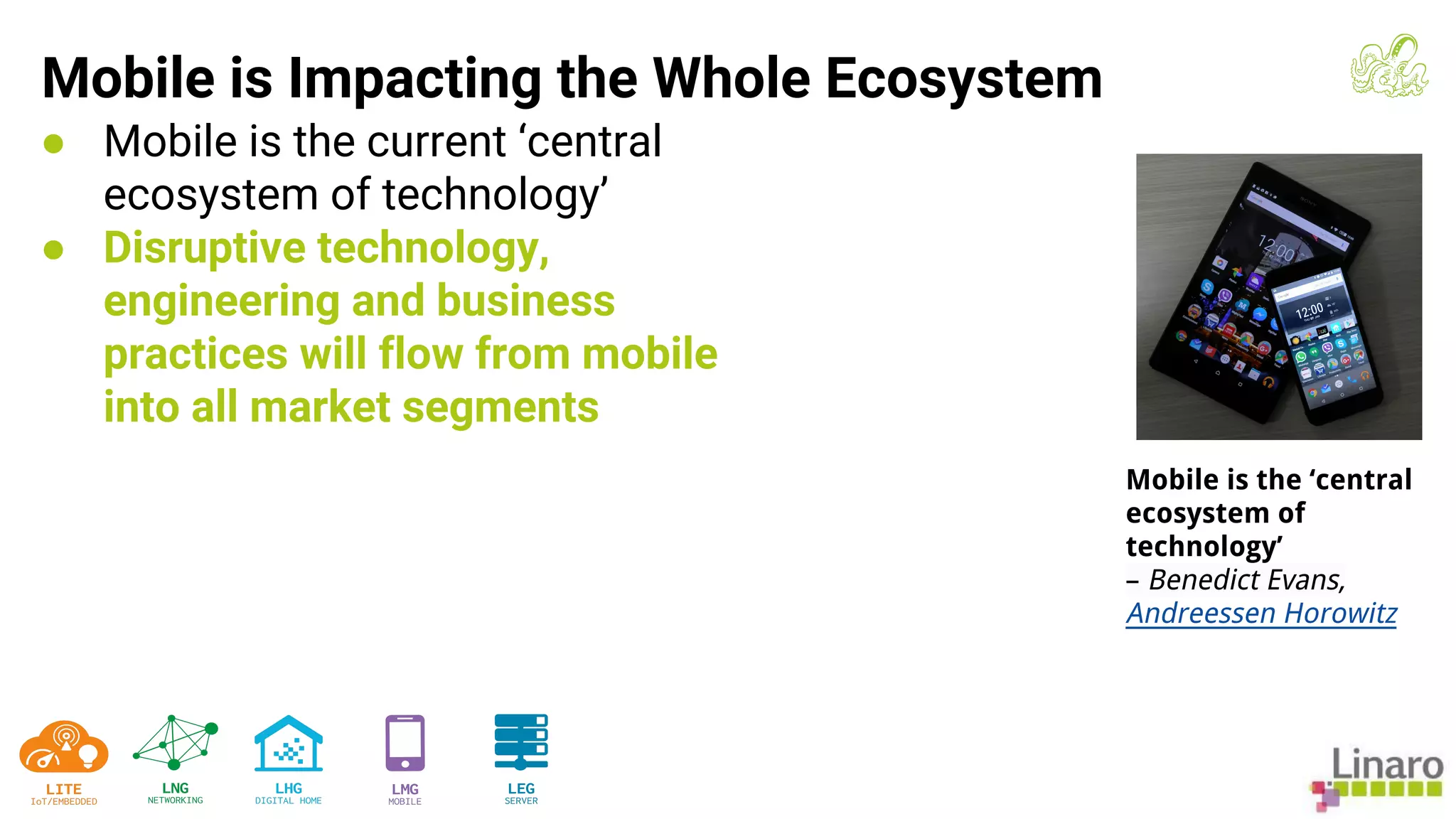 ● Mobile is the current ‘central
ecosystem of technology’
● Disruptive technology,
engineering and business
practices will flow from mobile
into all market segments
Mobile is Impacting the Whole Ecosystem
Mobile is the ‘central
ecosystem of
technology’
– Benedict Evans,
Andreessen Horowitz
 