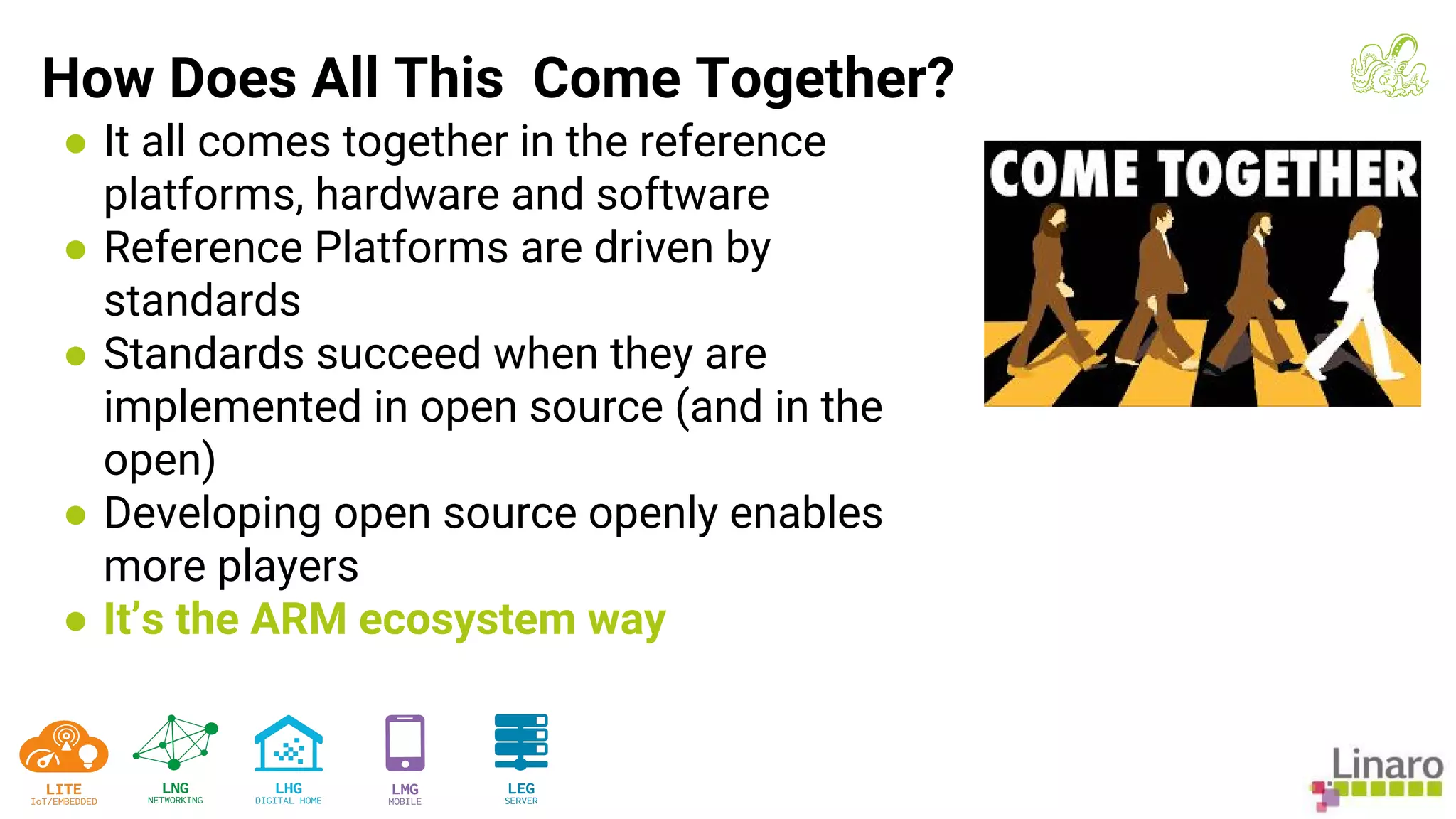 ● It all comes together in the reference
platforms, hardware and software
● Reference Platforms are driven by
standards
● Standards succeed when they are
implemented in open source (and in the
open)
● Developing open source openly enables
more players
● It’s the ARM ecosystem way
How Does All This Come Together?
 