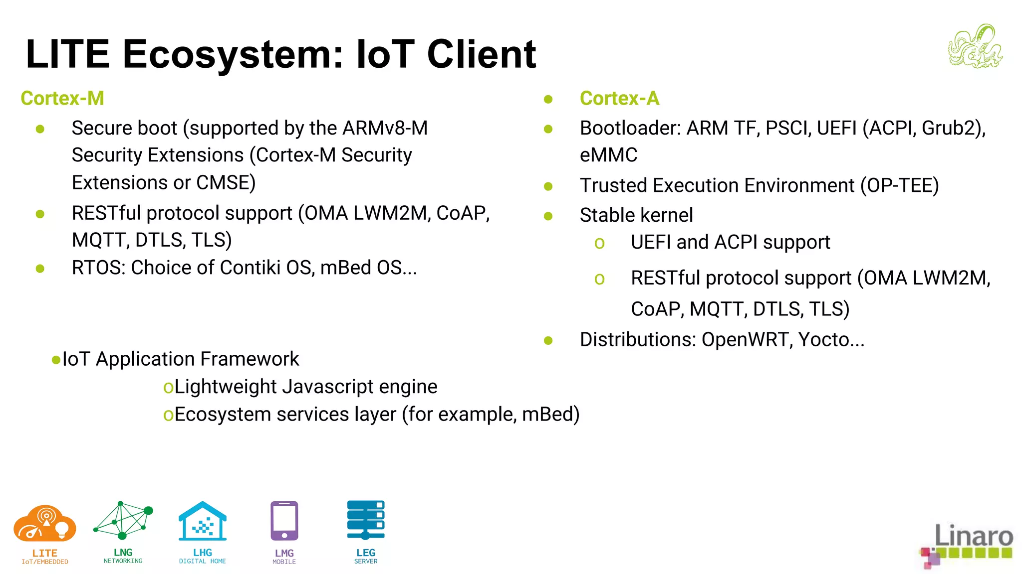 Cortex-M
● Secure boot (supported by the ARMv8-M
Security Extensions (Cortex-M Security
Extensions or CMSE)
● RESTful protocol support (OMA LWM2M, CoAP,
MQTT, DTLS, TLS)
● RTOS: Choice of Contiki OS, mBed OS...
● Cortex-A
● Bootloader: ARM TF, PSCI, UEFI (ACPI, Grub2),
eMMC
● Trusted Execution Environment (OP-TEE)
● Stable kernel
o UEFI and ACPI support
o RESTful protocol support (OMA LWM2M,
CoAP, MQTT, DTLS, TLS)
● Distributions: OpenWRT, Yocto...
LITE Ecosystem: IoT Client
●IoT Application Framework
oLightweight Javascript engine
oEcosystem services layer (for example, mBed)
 