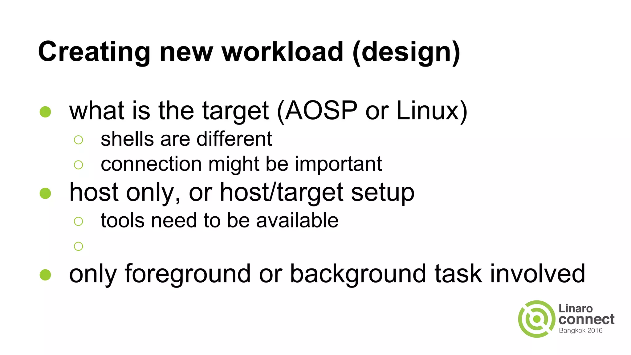Creating new workload (design)
● what is the target (AOSP or Linux)
○ shells are different
○ connection might be important
● host only, or host/target setup
○ tools need to be available
○
● only foreground or background task involved
 