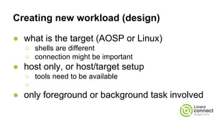 Creating new workload (design)
● what is the target (AOSP or Linux)
○ shells are different
○ connection might be important
● host only, or host/target setup
○ tools need to be available
○
● only foreground or background task involved
 