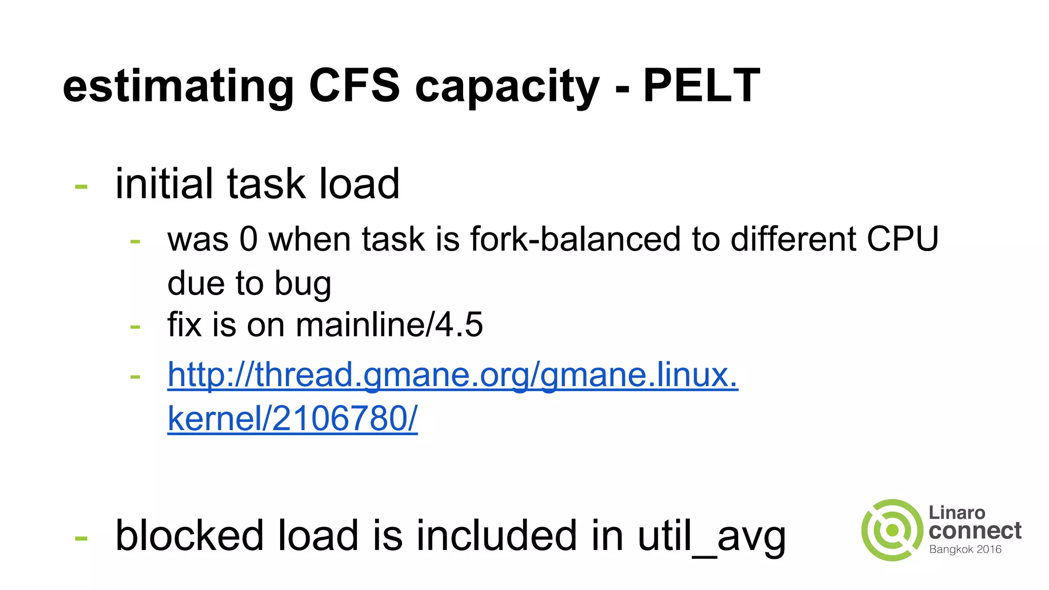 estimating CFS capacity - PELT
- initial task load
- was 0 when task is fork-balanced to different CPU
due to bug
- fix is on mainline/4.5
- http://thread.gmane.org/gmane.linux.
kernel/2106780/
- blocked load is included in util_avg
 