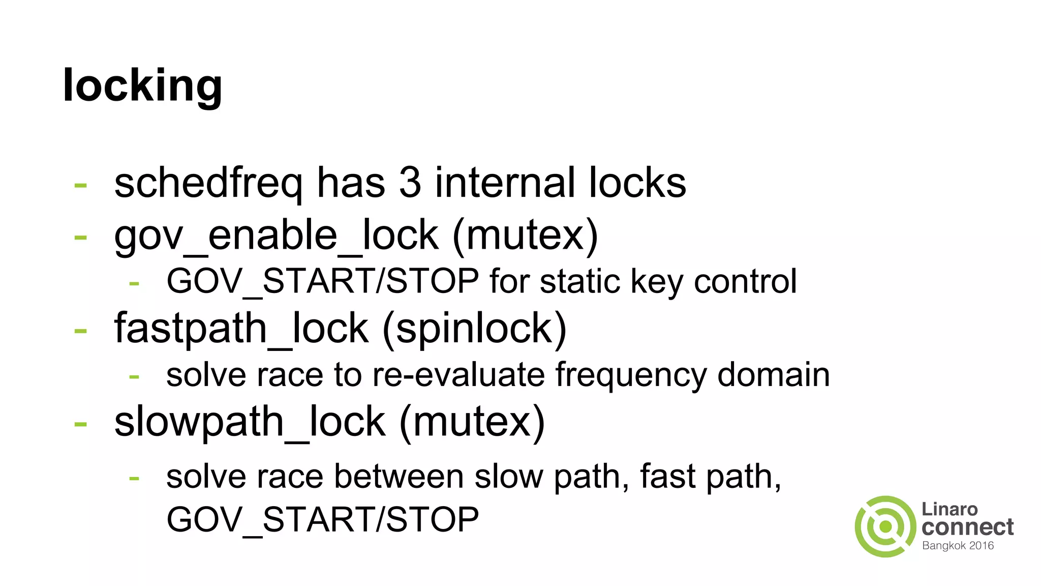 locking
- schedfreq has 3 internal locks
- gov_enable_lock (mutex)
- GOV_START/STOP for static key control
- fastpath_lock (spinlock)
- solve race to re-evaluate frequency domain
- slowpath_lock (mutex)
- solve race between slow path, fast path,
GOV_START/STOP
 