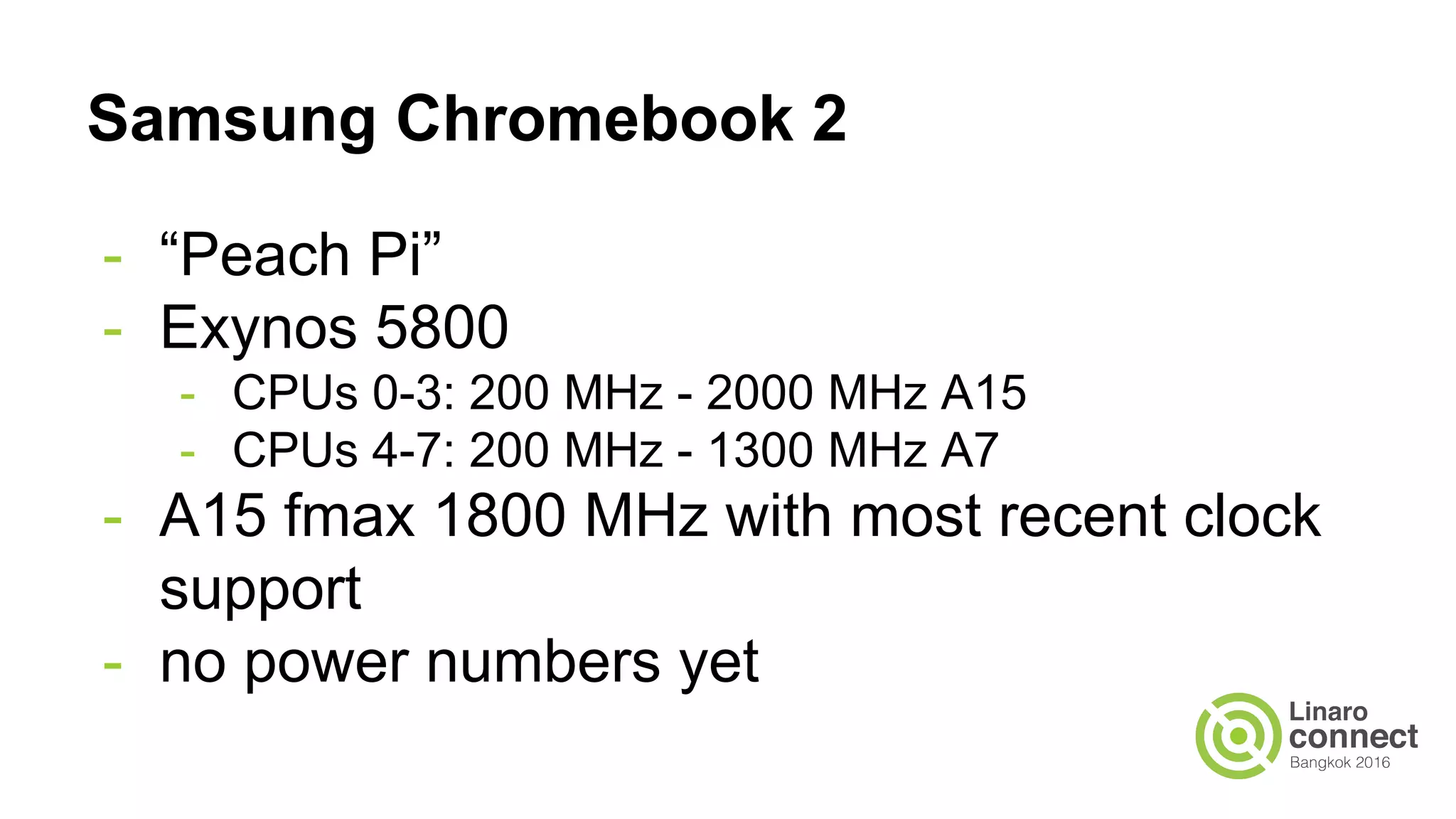 Samsung Chromebook 2
- “Peach Pi”
- Exynos 5800
- CPUs 0-3: 200 MHz - 2000 MHz A15
- CPUs 4-7: 200 MHz - 1300 MHz A7
- A15 fmax 1800 MHz with most recent clock
support
- no power numbers yet
 