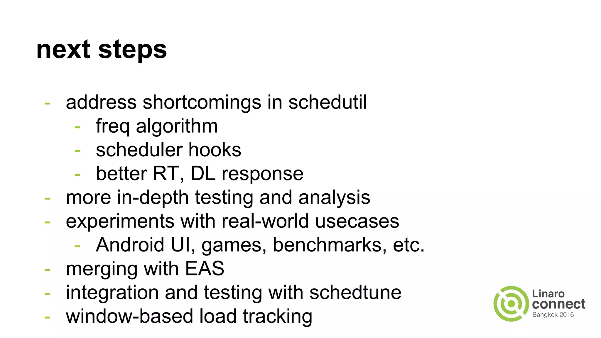 next steps
- address shortcomings in schedutil
- freq algorithm
- scheduler hooks
- better RT, DL response
- more in-depth testing and analysis
- experiments with real-world usecases
- Android UI, games, benchmarks, etc.
- merging with EAS
- integration and testing with schedtune
- window-based load tracking
 