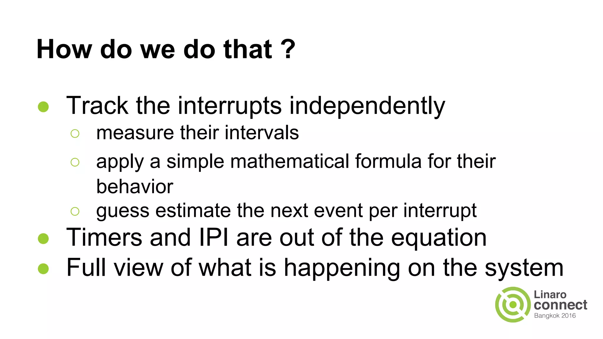 How do we do that ?
● Track the interrupts independently
○ measure their intervals
○ apply a simple mathematical formula for their
behavior
○ guess estimate the next event per interrupt
● Timers and IPI are out of the equation
● Full view of what is happening on the system
 