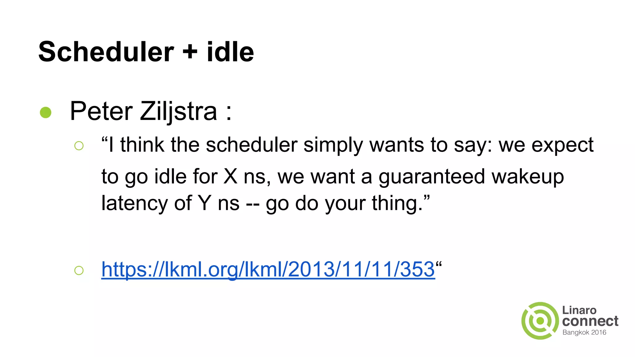 Scheduler + idle
● Peter Ziljstra :
○ “I think the scheduler simply wants to say: we expect
to go idle for X ns, we want a guaranteed wakeup
latency of Y ns -- go do your thing.”
○ https://lkml.org/lkml/2013/11/11/353“
 