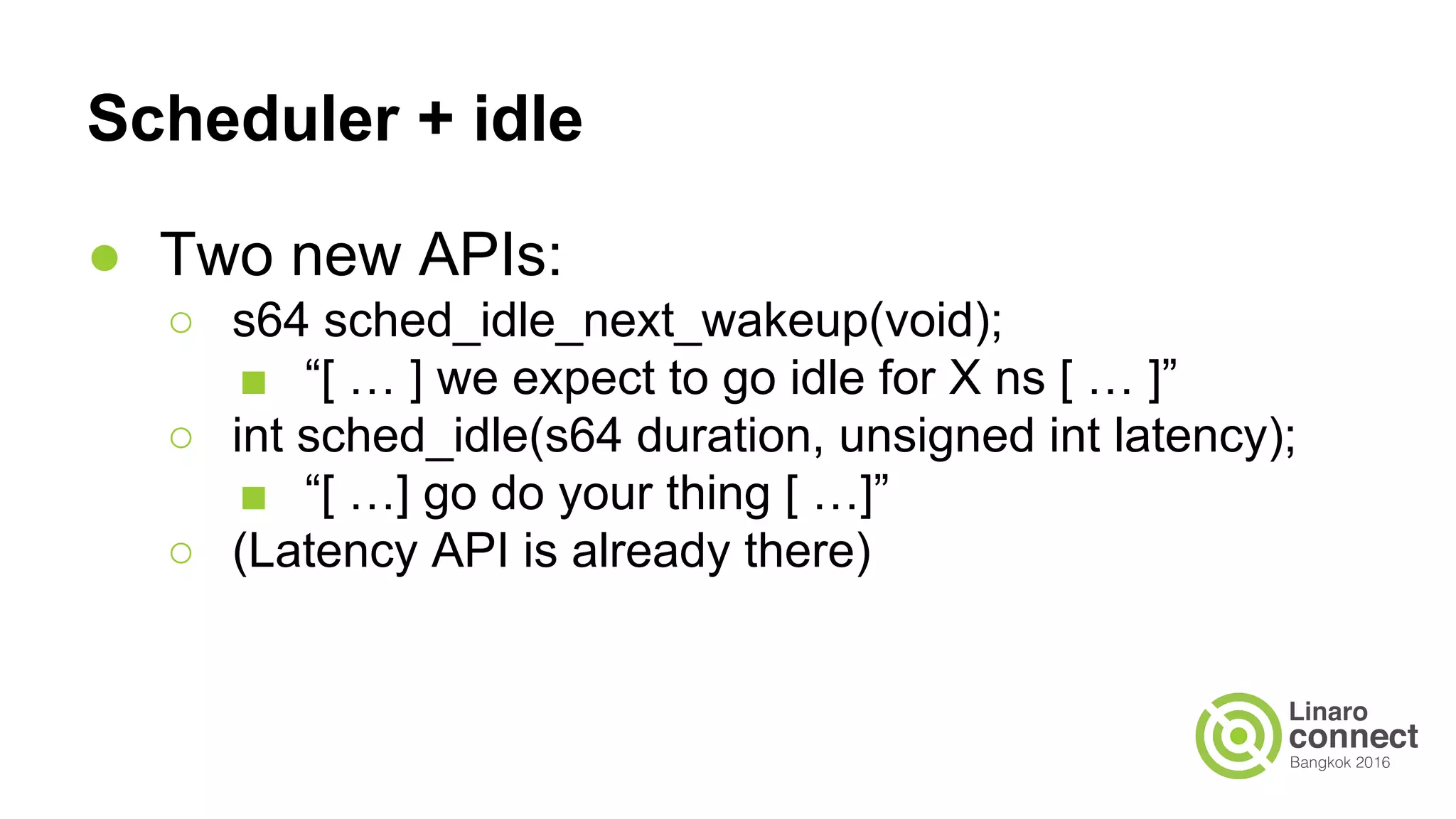 Scheduler + idle
● Two new APIs:
○ s64 sched_idle_next_wakeup(void);
■ “[ … ] we expect to go idle for X ns [ … ]”
○ int sched_idle(s64 duration, unsigned int latency);
■ “[ …] go do your thing [ …]”
○ (Latency API is already there)
 