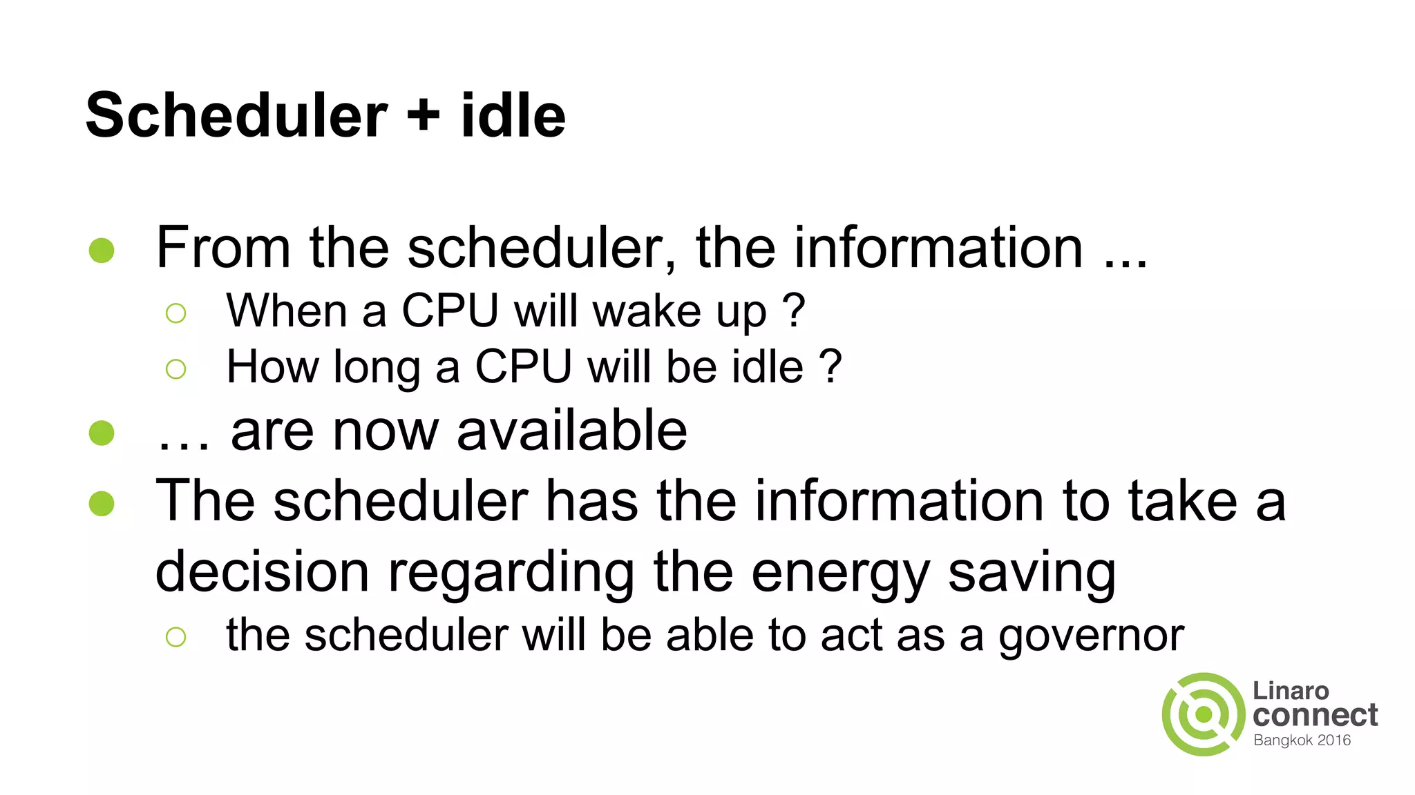 Scheduler + idle
● From the scheduler, the information ...
○ When a CPU will wake up ?
○ How long a CPU will be idle ?
● … are now available
● The scheduler has the information to take a
decision regarding the energy saving
○ the scheduler will be able to act as a governor
 