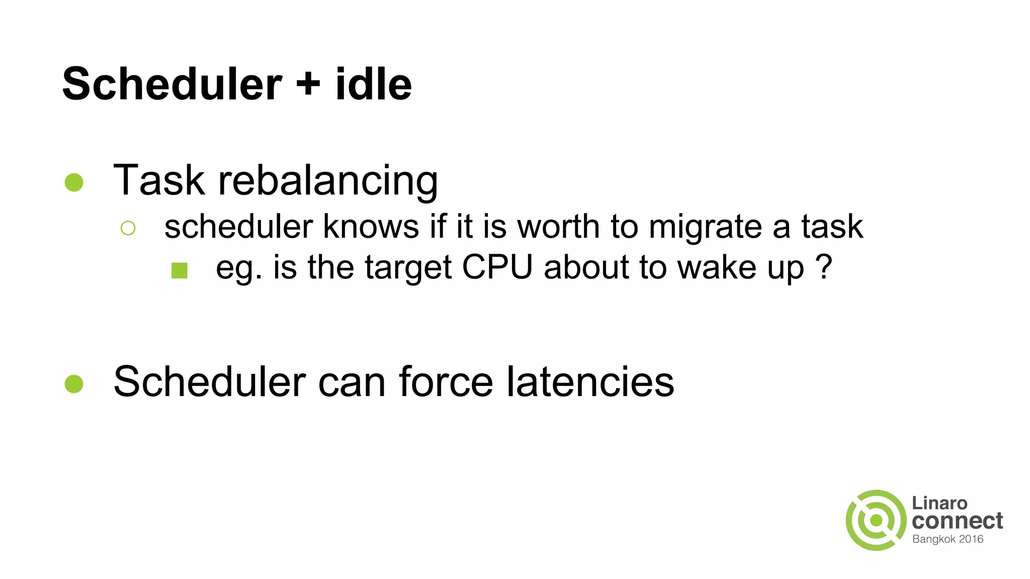 Scheduler + idle
● Task rebalancing
○ scheduler knows if it is worth to migrate a task
■ eg. is the target CPU about to wake up ?
● Scheduler can force latencies
 