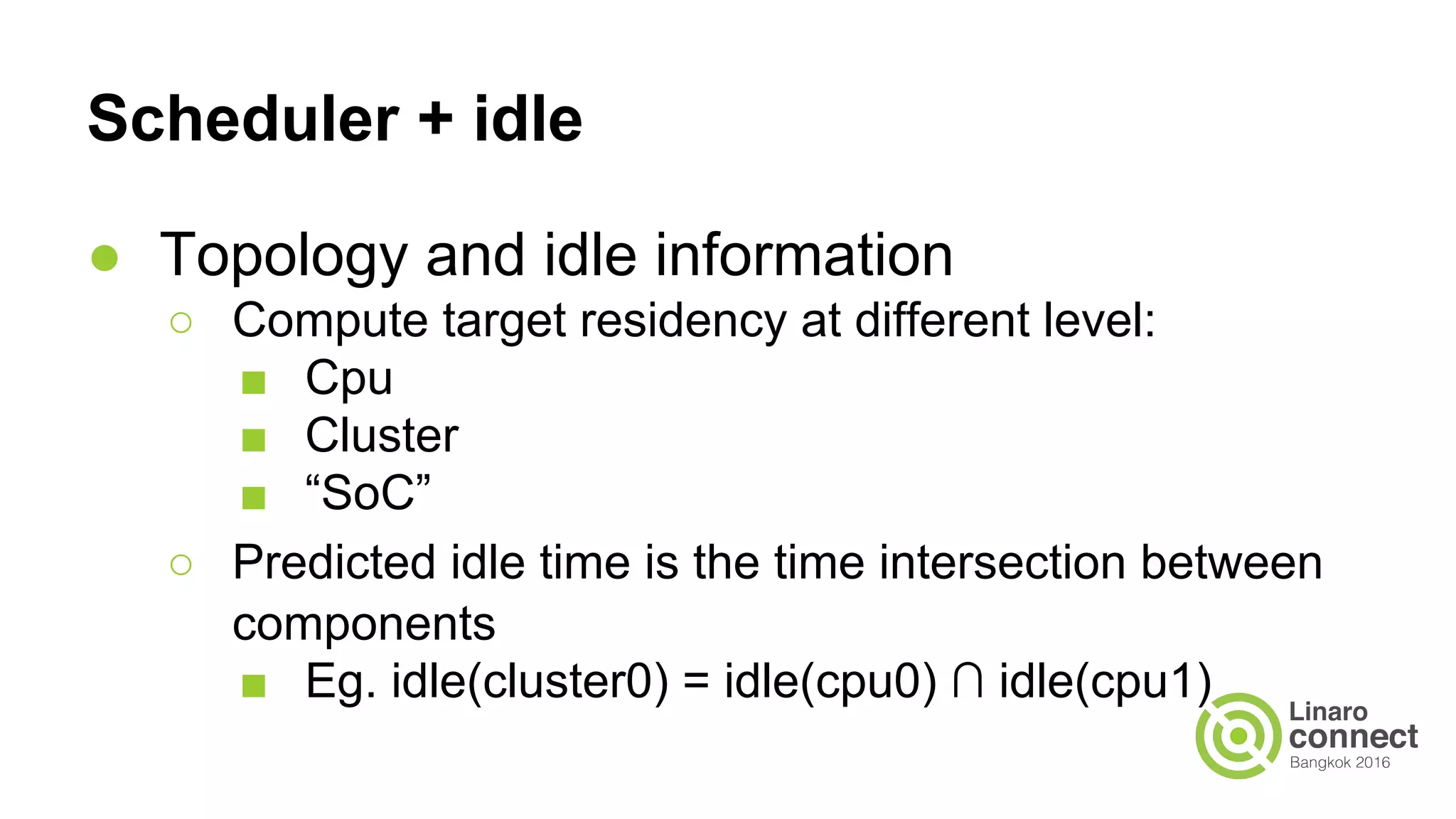 Scheduler + idle
● Topology and idle information
○ Compute target residency at different level:
■ Cpu
■ Cluster
■ “SoC”
○ Predicted idle time is the time intersection between
components
■ Eg. idle(cluster0) = idle(cpu0) ∩ idle(cpu1)
 