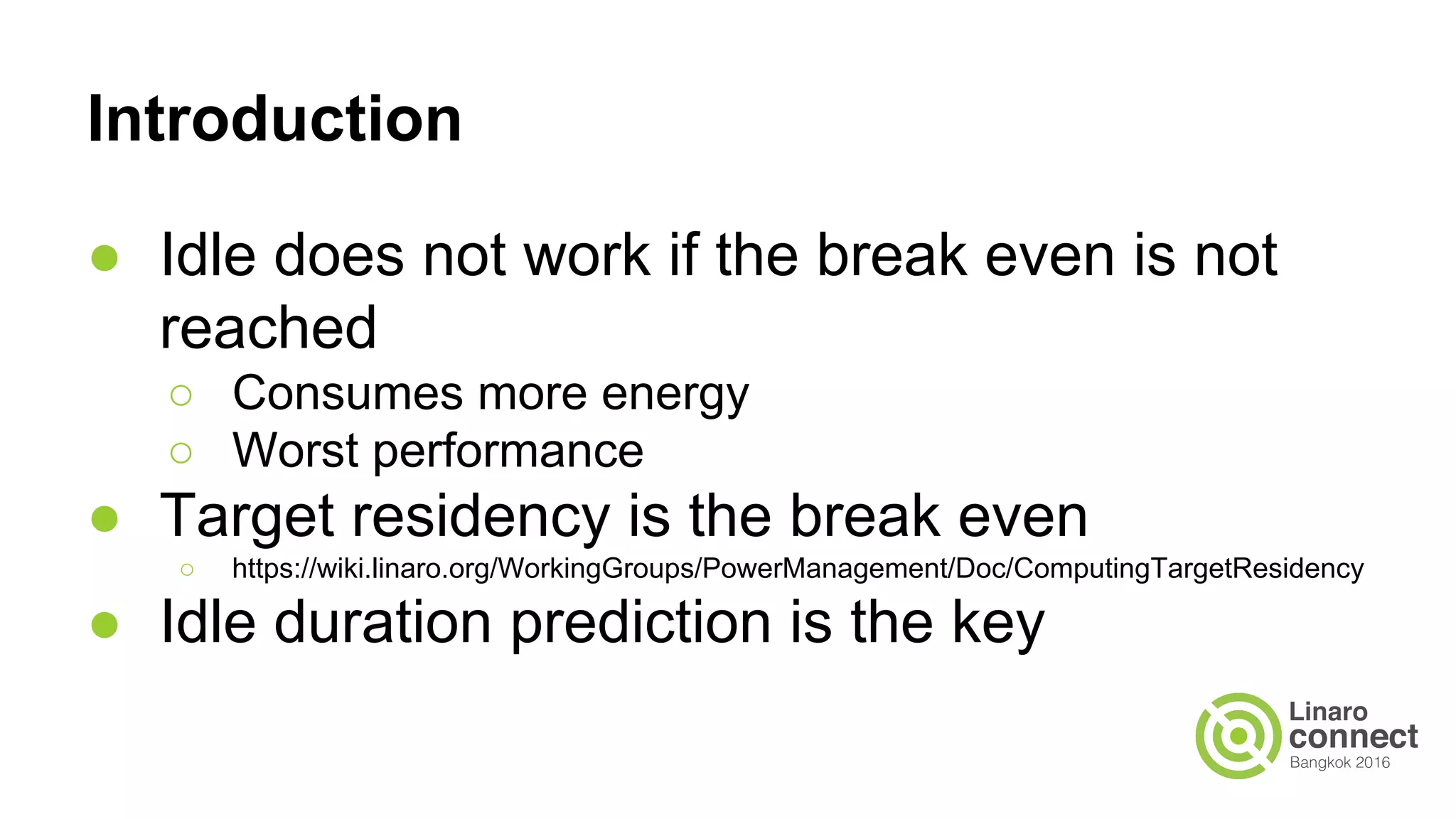 Introduction
● Idle does not work if the break even is not
reached
○ Consumes more energy
○ Worst performance
● Target residency is the break even
○ https://wiki.linaro.org/WorkingGroups/PowerManagement/Doc/ComputingTargetResidency
● Idle duration prediction is the key
 