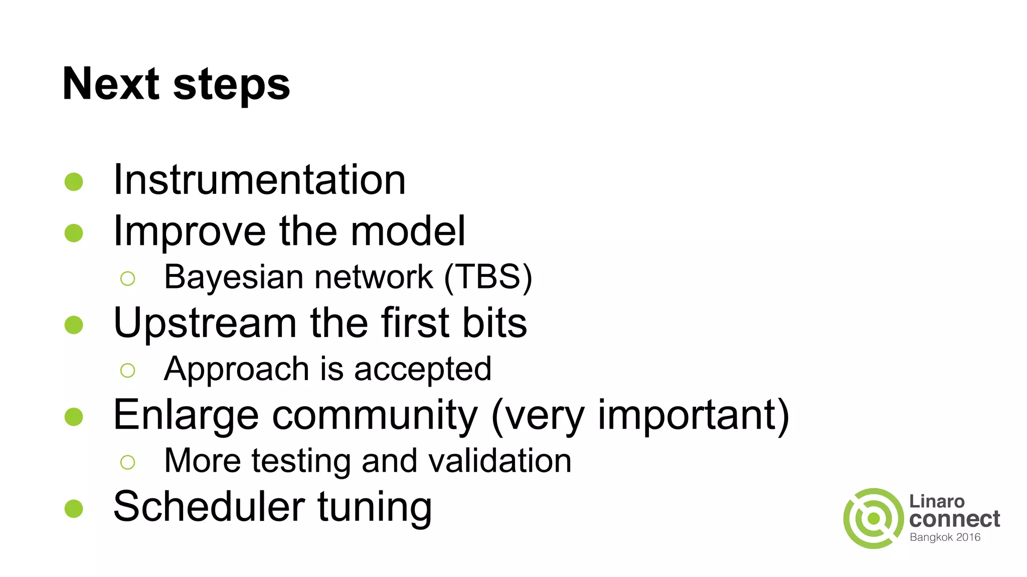 Next steps
● Instrumentation
● Improve the model
○ Bayesian network (TBS)
● Upstream the first bits
○ Approach is accepted
● Enlarge community (very important)
○ More testing and validation
● Scheduler tuning
 