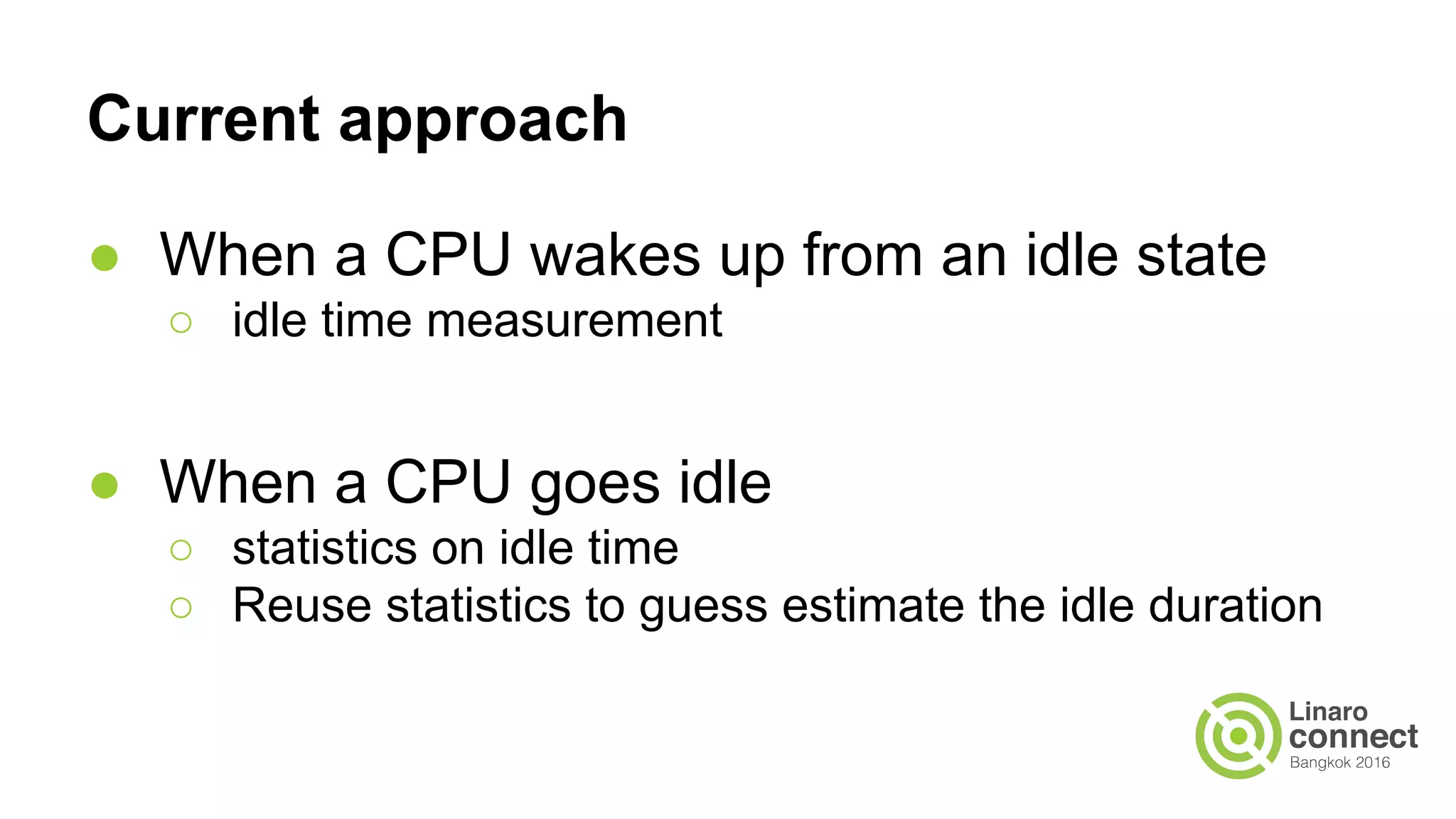 Current approach
● When a CPU wakes up from an idle state
○ idle time measurement
● When a CPU goes idle
○ statistics on idle time
○ Reuse statistics to guess estimate the idle duration
 