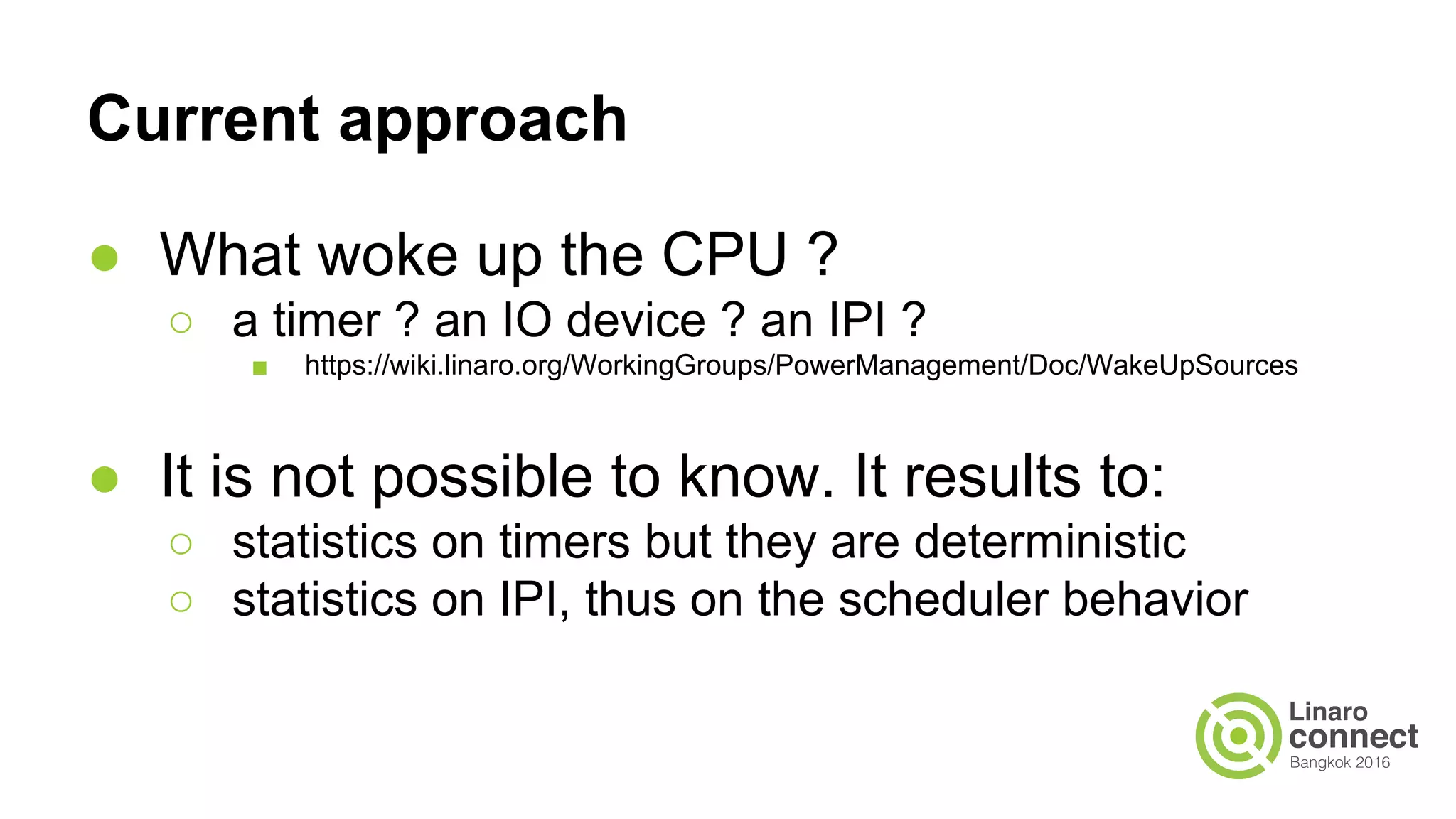 Current approach
● What woke up the CPU ?
○ a timer ? an IO device ? an IPI ?
■ https://wiki.linaro.org/WorkingGroups/PowerManagement/Doc/WakeUpSources
● It is not possible to know. It results to:
○ statistics on timers but they are deterministic
○ statistics on IPI, thus on the scheduler behavior
 