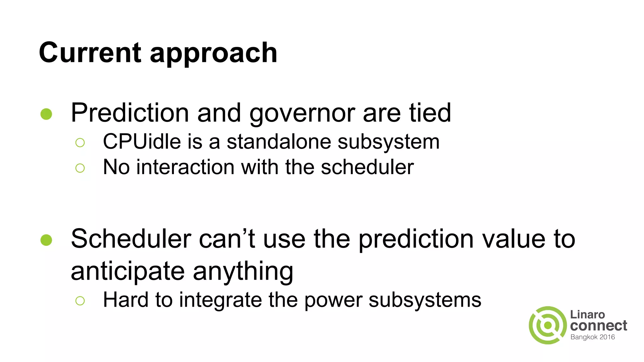 Current approach
● Prediction and governor are tied
○ CPUidle is a standalone subsystem
○ No interaction with the scheduler
● Scheduler can’t use the prediction value to
anticipate anything
○ Hard to integrate the power subsystems
 