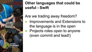 Other languages that could be
useful - Swift
Are we trading away freedom?
● Improvements and Extensions to
the language is in the open
● Projects roles open to anyone
(even commit and lead!)
 