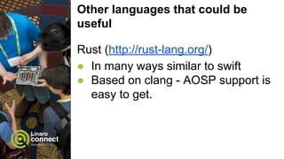 Other languages that could be
useful
C/C++
● Already possible - but there’s room
for improvements.
○ Libraries doing the JNI wrapping for
talking to AOSP components written in
Java would be useful
○ Qt for Android (esp. Qt Creator) may
need some changes to work well after
 